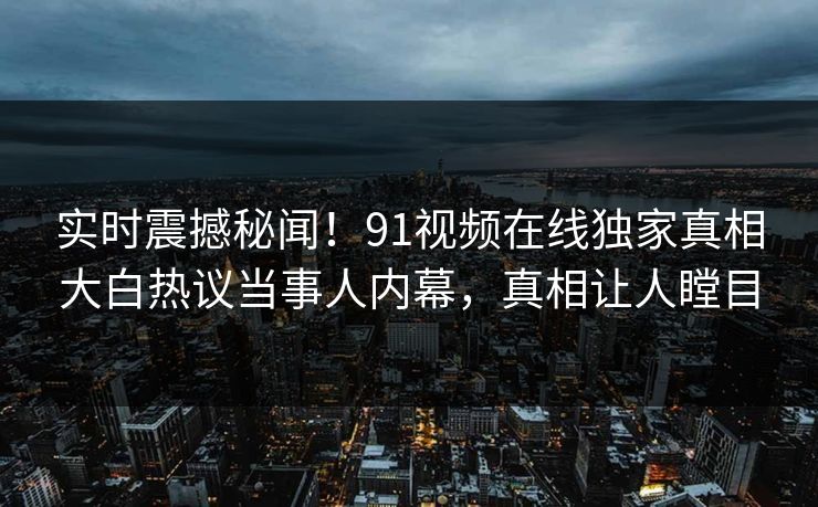 实时震撼秘闻！91视频在线独家真相大白热议当事人内幕，真相让人瞠目