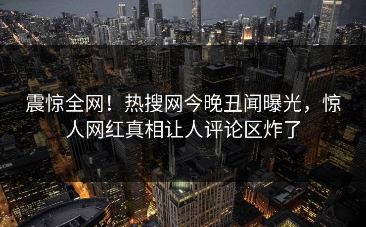 震惊全网！热搜网今晚丑闻曝光，惊人网红真相让人评论区炸了