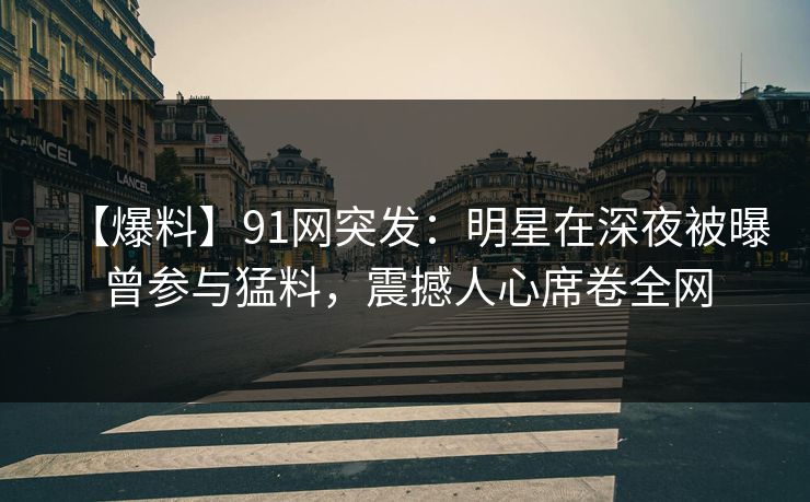 【爆料】91网突发：明星在深夜被曝曾参与猛料，震撼人心席卷全网