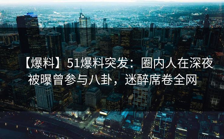 【爆料】51爆料突发：圈内人在深夜被曝曾参与八卦，迷醉席卷全网