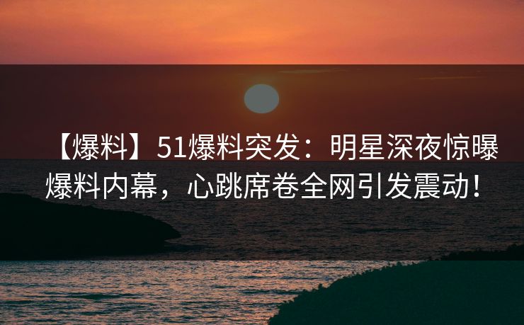 【爆料】51爆料突发：明星深夜惊曝爆料内幕，心跳席卷全网引发震动！