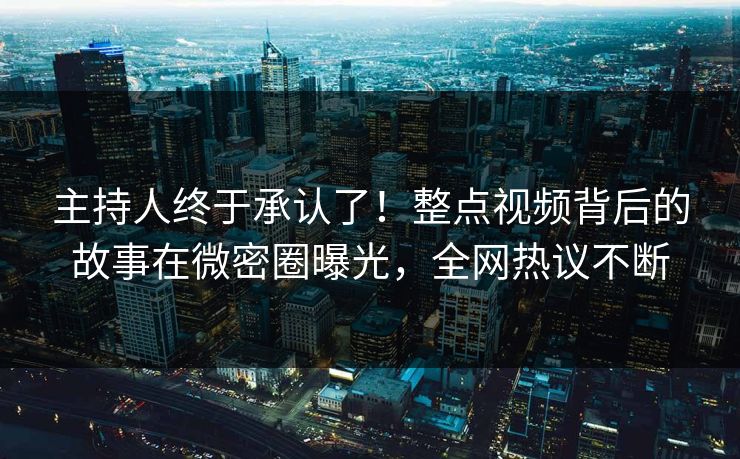 主持人终于承认了！整点视频背后的故事在微密圈曝光，全网热议不断