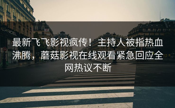 最新飞飞影视疯传！主持人被指热血沸腾，蘑菇影视在线观看紧急回应全网热议不断