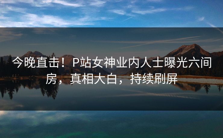 今晚直击！P站女神业内人士曝光六间房，真相大白，持续刷屏