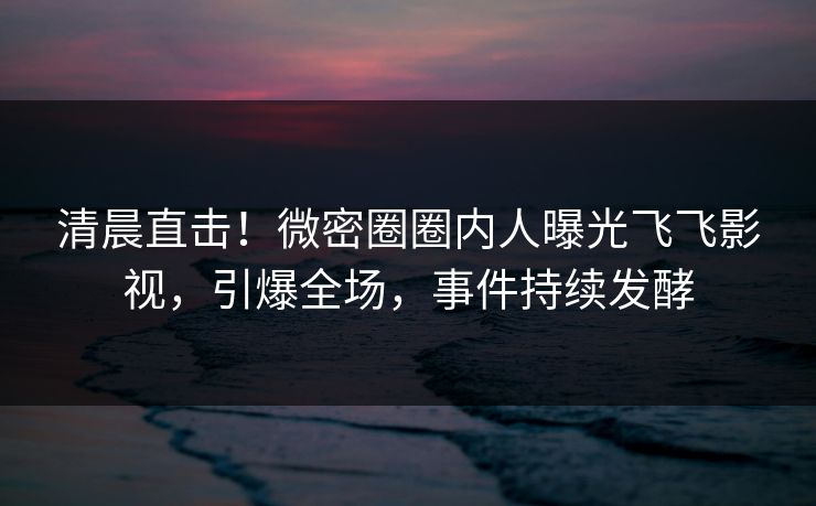 清晨直击！微密圈圈内人曝光飞飞影视，引爆全场，事件持续发酵