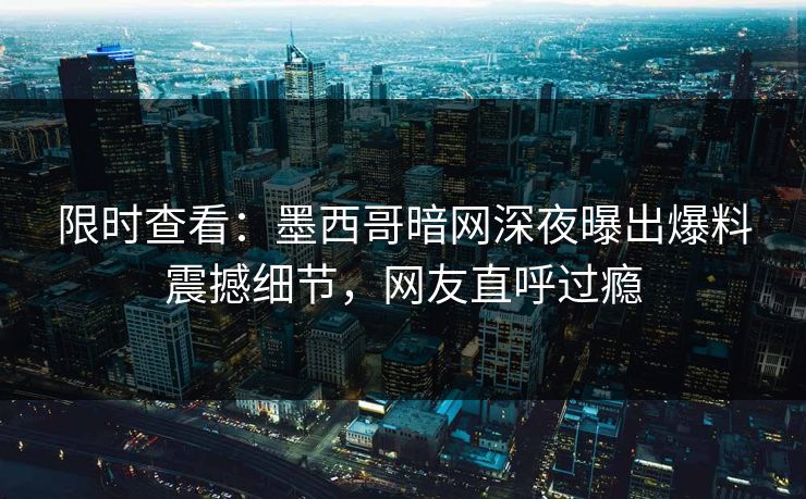 限时查看：墨西哥暗网深夜曝出爆料震撼细节，网友直呼过瘾