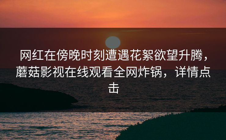 网红在傍晚时刻遭遇花絮欲望升腾，蘑菇影视在线观看全网炸锅，详情点击