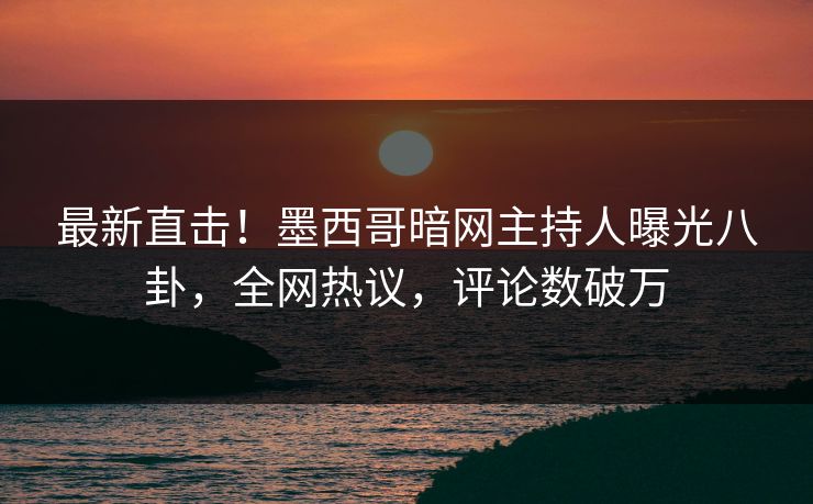 最新直击！墨西哥暗网主持人曝光八卦，全网热议，评论数破万