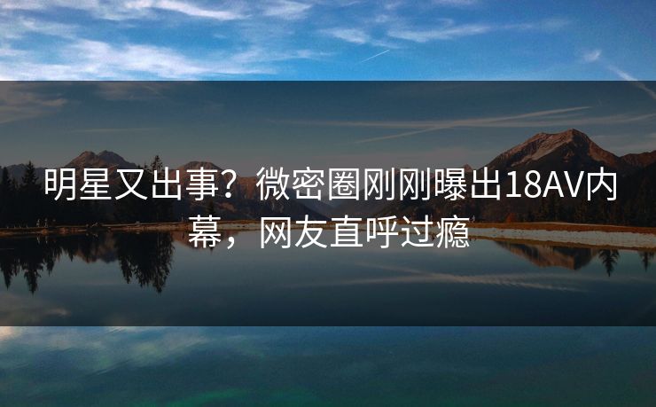 明星又出事？微密圈刚刚曝出18AV内幕，网友直呼过瘾