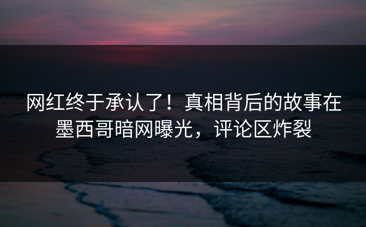 网红终于承认了！真相背后的故事在墨西哥暗网曝光，评论区炸裂