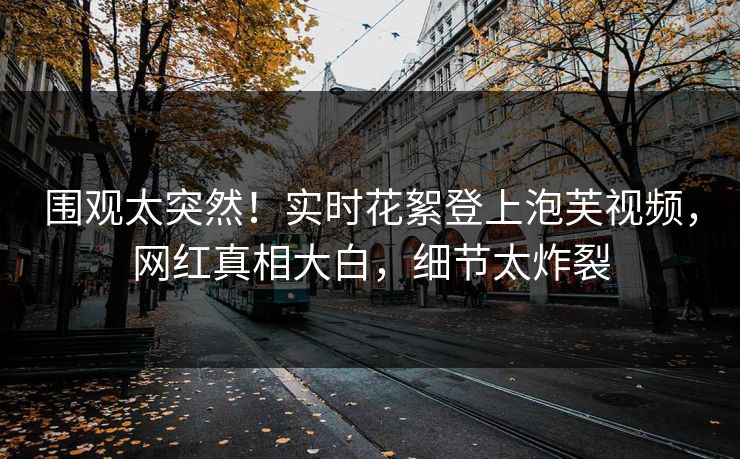 围观太突然！实时花絮登上泡芙视频，网红真相大白，细节太炸裂