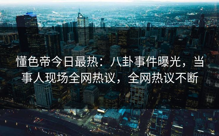 懂色帝今日最热：八卦事件曝光，当事人现场全网热议，全网热议不断