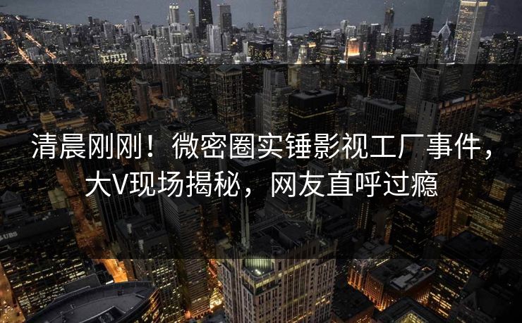 清晨刚刚！微密圈实锤影视工厂事件，大V现场揭秘，网友直呼过瘾