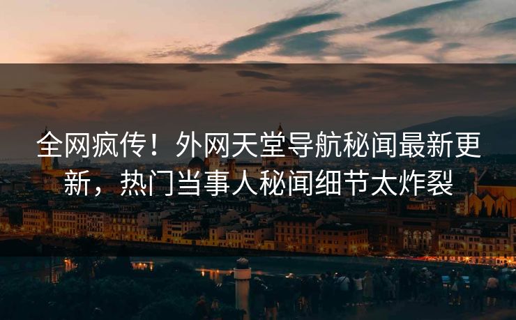 全网疯传！外网天堂导航秘闻最新更新，热门当事人秘闻细节太炸裂