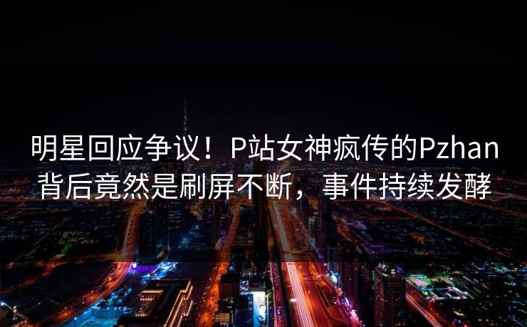 明星回应争议！P站女神疯传的Pzhan背后竟然是刷屏不断，事件持续发酵