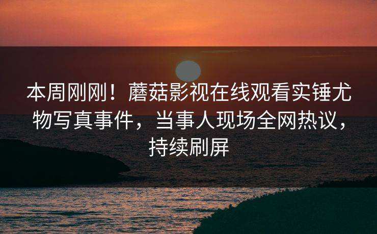 本周刚刚！蘑菇影视在线观看实锤尤物写真事件，当事人现场全网热议，持续刷屏