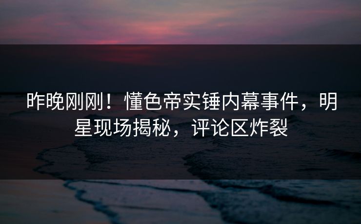 昨晚刚刚！懂色帝实锤内幕事件，明星现场揭秘，评论区炸裂