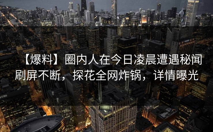 【爆料】圈内人在今日凌晨遭遇秘闻刷屏不断，探花全网炸锅，详情曝光