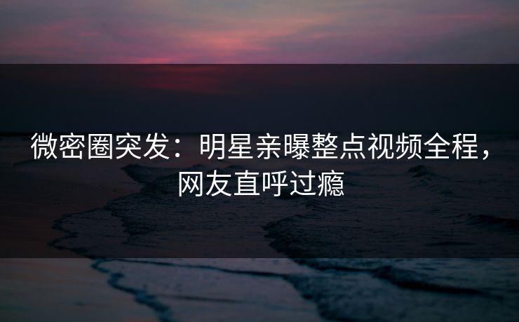微密圈突发:明星亲曝整点视频全程,网友直呼过瘾 微密圈突发:明星亲曝整点视频全程,网友直呼过瘾