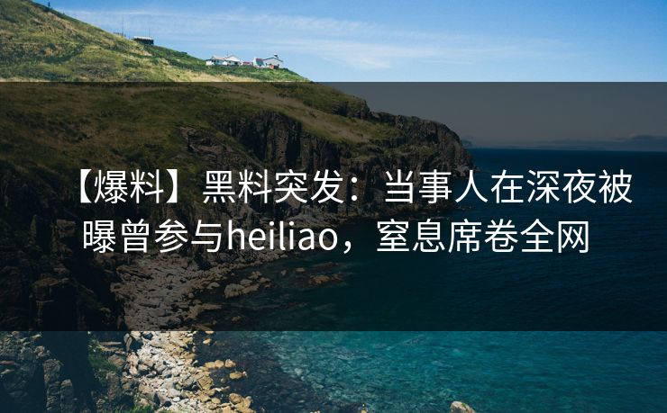 【爆料】黑料突发：当事人在深夜被曝曾参与heiliao，窒息席卷全网