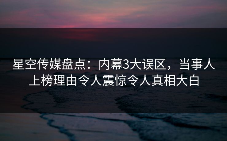 星空传媒盘点：内幕3大误区，当事人上榜理由令人震惊令人真相大白