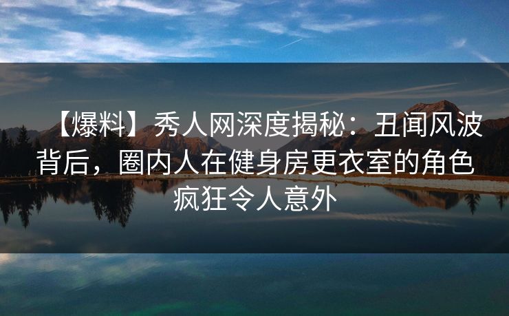 【爆料】秀人网深度揭秘：丑闻风波背后，圈内人在健身房更衣室的角色疯狂令人意外