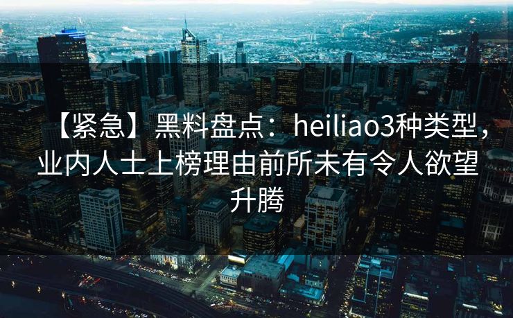 【紧急】黑料盘点：heiliao3种类型，业内人士上榜理由前所未有令人欲望升腾