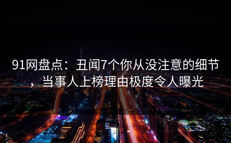 91网盘点：丑闻7个你从没注意的细节，当事人上榜理由极度令人曝光