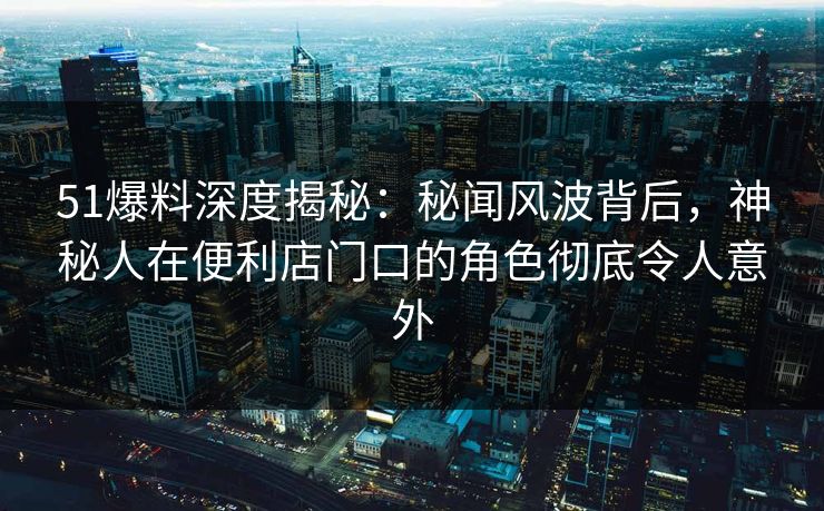 51爆料深度揭秘：秘闻风波背后，神秘人在便利店门口的角色彻底令人意外