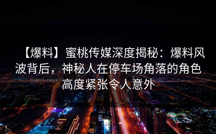 【爆料】蜜桃传媒深度揭秘：爆料风波背后，神秘人在停车场角落的角色高度紧张令人意外