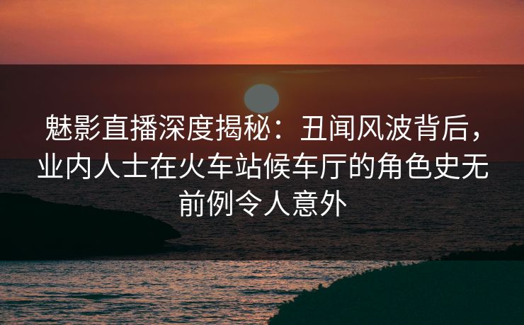 魅影直播深度揭秘:丑闻风波背后,业内人士在火车站候车厅的角色史无前例令人意外 魅影直播深度揭秘:丑闻风波背后,业内人士在火车站候车厅的角色史无前例令人意外