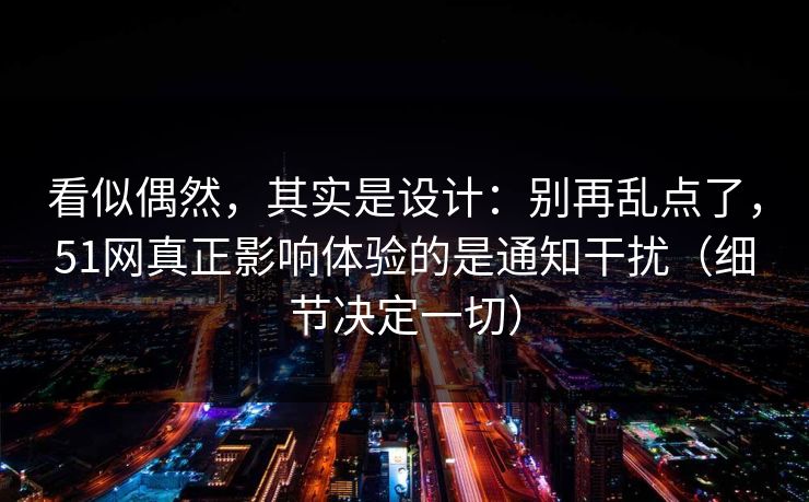 看似偶然，其实是设计：别再乱点了，51网真正影响体验的是通知干扰（细节决定一切）