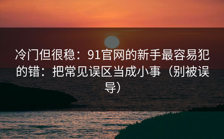 冷门但很稳：91官网的新手最容易犯的错：把常见误区当成小事（别被误导）
