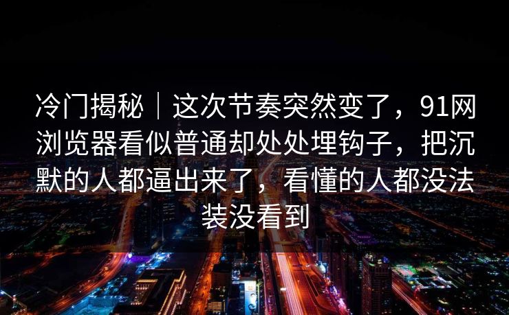 冷门揭秘｜这次节奏突然变了，91网浏览器看似普通却处处埋钩子，把沉默的人都逼出来了，看懂的人都没法装没看到